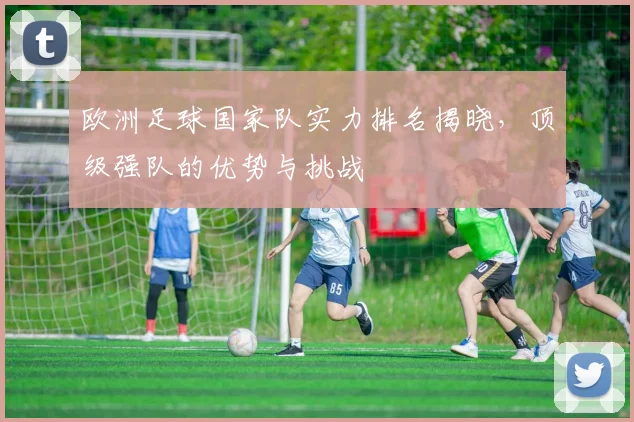 欧洲足球国家队实力排名揭晓，顶级强队的优势与挑战