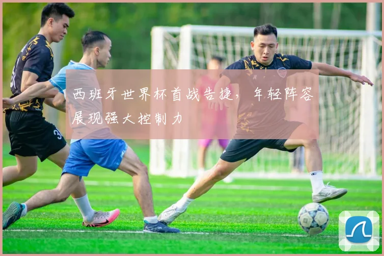 西班牙世界杯首战告捷,年轻阵容展现强大控制力
