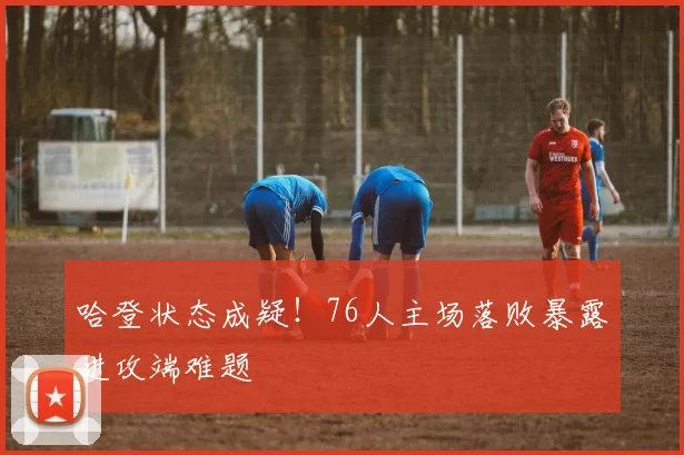 哈登状态成疑！76人主场落败暴露进攻端难题