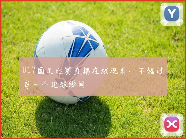 U17国足比赛直播在线观看,不错过每一个进球瞬间