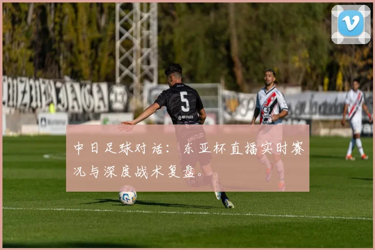 中日足球对话：东亚杯直播实时赛况与深度战术复盘。