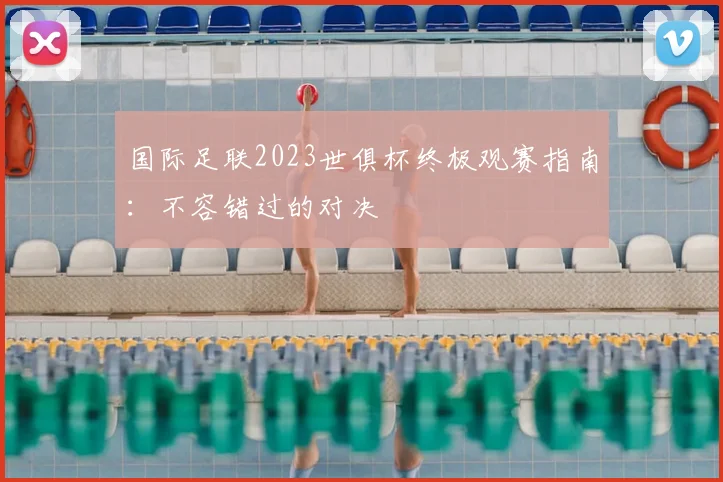 国际足联2023世俱杯终极观赛指南:不容错过的对决