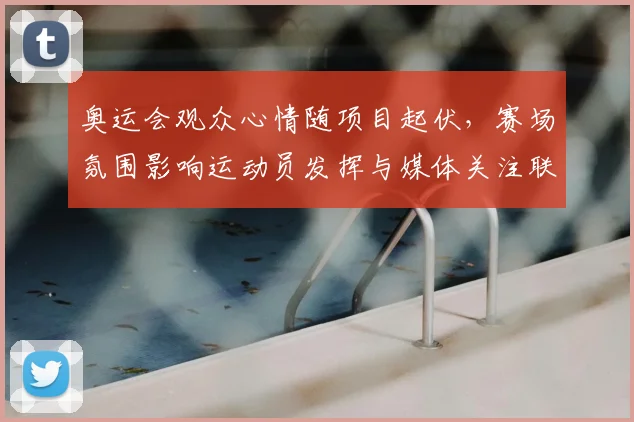 奥运会观众心情随项目起伏,赛场氛围影响运动员发挥与媒体关注联动