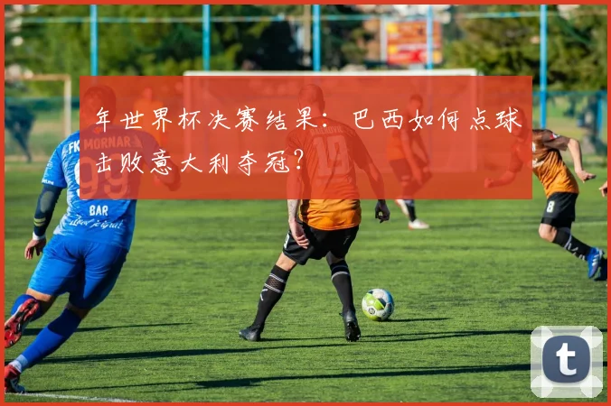 年世界杯决赛结果：巴西如何点球击败意大利夺冠？