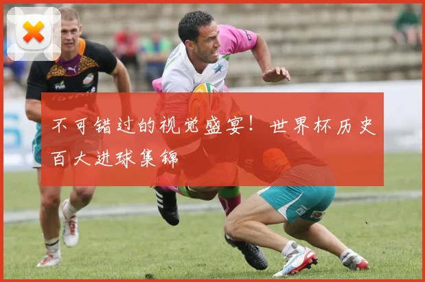 不可错过的视觉盛宴！世界杯历史百大进球集锦