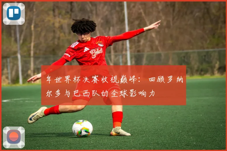 年世界杯决赛收视巅峰:回顾罗纳尔多与巴西队的全球影响力