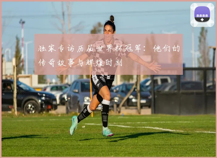 独家专访历届世界杯冠军:他们的传奇故事与辉煌时刻