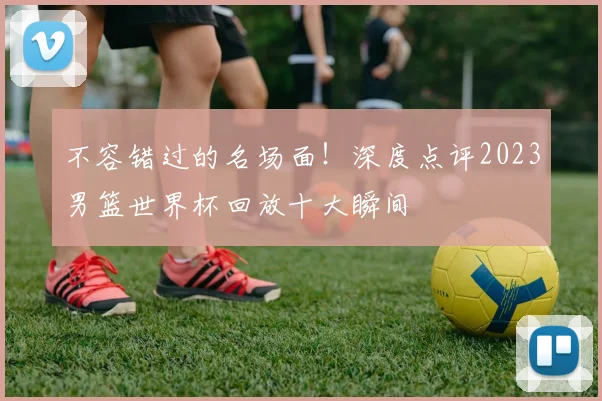 不容错过的名场面！深度点评2023男篮世界杯回放十大瞬间