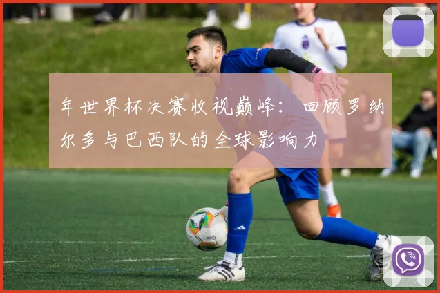 年世界杯决赛收视巅峰:回顾罗纳尔多与巴西队的全球影响力