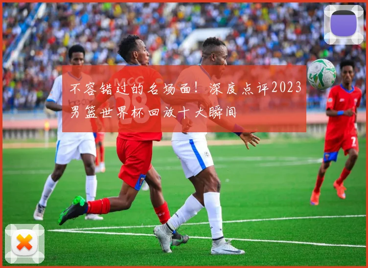 不容错过的名场面！深度点评2023男篮世界杯回放十大瞬间