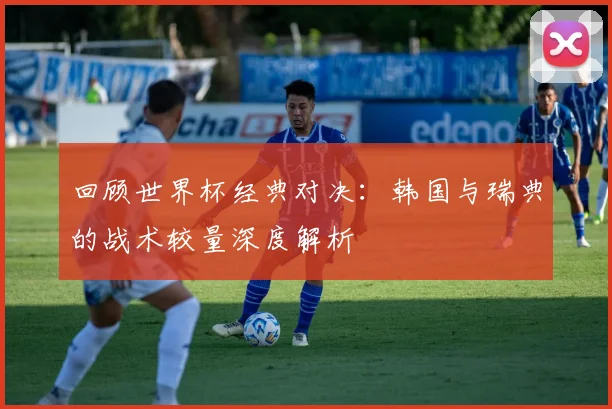 回顾世界杯经典对决：韩国与瑞典的战术较量深度解析