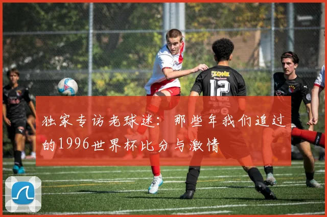 独家专访老球迷：那些年我们追过的1996世界杯比分与激情